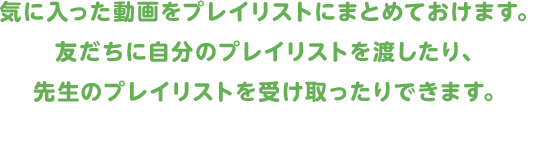 気に入った動画をプレイリストにまとめておけます。友だちに自分のプレイリストを渡したり、先生のプレイリストを受け取ったりできます。