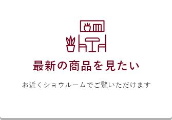 最新の商品を見たい ショウルームでご覧いただけます