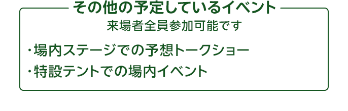 その他の予定しているイベント 来場者全員参加可能です ・場内ステージでの予想トークショー ・特設テントでの場内イベント