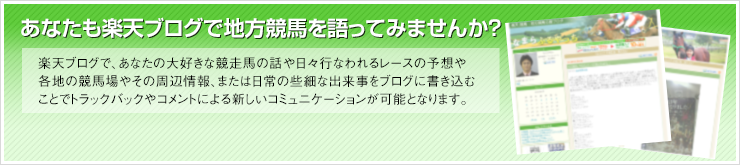 あなたもブログで地方競馬を語ってみませんか？ 楽天ブログで、あなたの大好きな競走馬の話や日々行なわれるレースの予想や各地の競馬場やその周辺情報、または日常の些細な出来事をブログに書き込むことでトラックバックやコメントによる新しいコミュニケーションが可能となります。