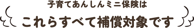 子育てあんしんミニ保険はこれらすべて補償対象です