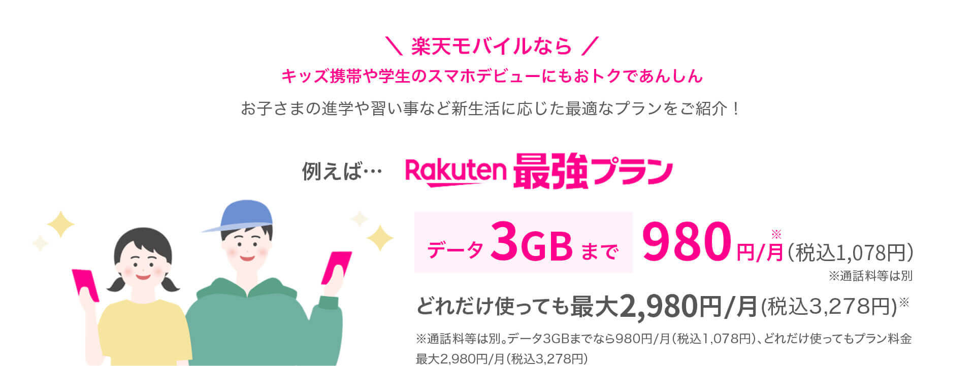 ＼ 楽天モバイルなら ／キッズ携帯や学生のスマホデビューにもおトクであんしん お子さまの進学や習い事など新生活に応じた最適なプランをご紹介！ 例えば…Rakuten最強プラン データ3GBまで 980円/月※（税込1,078円）※通話料等は別 どれだけ使っても最大2,980円/月(税込3,278円)※ ※通話料等は別。データ3GBまでなら980円/月（税込1,078円）、どれだけ使ってもプラン料金最大2,980円/月（税込3,278円）