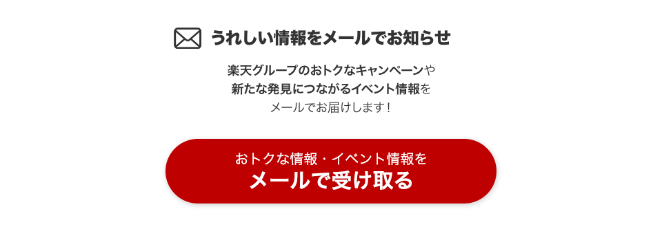 うれしい情報をメールでお知らせ 楽天グループのおトクなキャンペーンや新たな発見につながるイベント情報をメールでお届けします！ おトクな情報・イベント情報をメールで受け取る