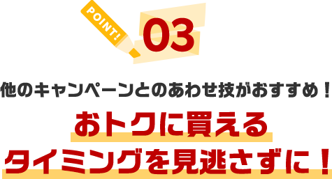 POINT03 他のキャンペーンとのあわせ技がおすすめ！おトクに買えるタイミングを見逃さずに！