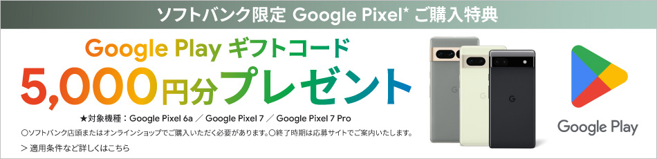 ソフトバンク限定 Google Pixel*ご購入特典 Google Playギフトコード 5,000円分プレゼント ★対象機種：Google Pixel 6a ／ Google Pixel 7 ／ Google Pixel 7 Pro ○ソフトバンク店頭またはオンラインショップでご購入いただく必要があります。○終了時期は応募サイトでご案内いたします。 適用条件など詳しくはこちら