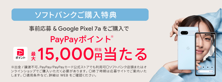 ソフトバンクご購入特典 事前応募＆Google Pixel 7a をご購入で PayPayポイント ※最大15,000円相当当たる ※出金／譲渡不可、PayPay／PayPayカード公式ストアでも利用可 ○ソフトバンク店頭またはオンラインショップでご購入いただく必要があります。 ○終了時期は応募サイトでご案内いたします。 ○適用条件など、詳細はWEBをご確認ください。