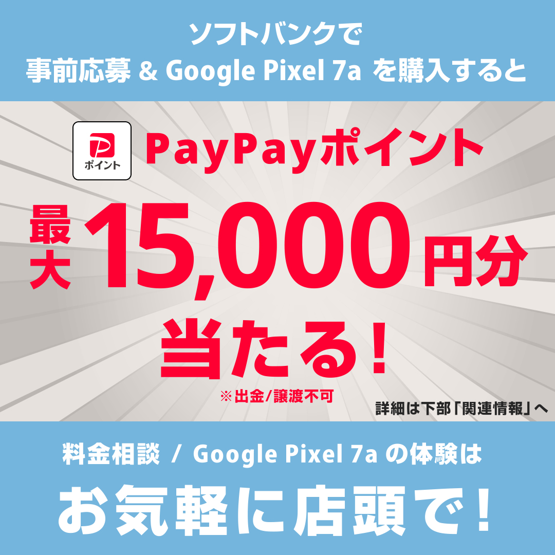 ソフトバンクで事前応募&Google Pixel 7a を購入すると PayPayポイント最大15,000円分当たる！ ※出金／譲渡不可 詳細は下部「関連情報」へ 料金相談／Google Pixel 7a の体験はお気軽に店頭で！