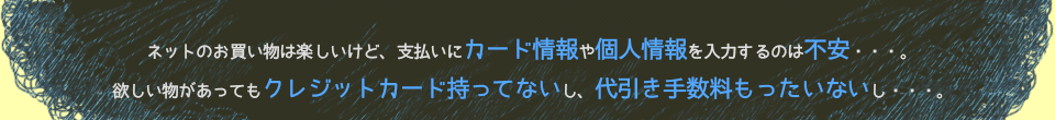 ネットのお買い物は楽しいけど、支払いにカード情報や個人情報を入力するのは不安・・・。欲しい物があってもクレジットカード持ってないし、代引き手数料もったいないし・・・。