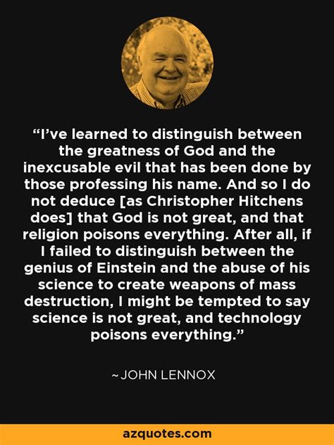 John Lennox quote: I've learned to distinguish between the greatness of ...