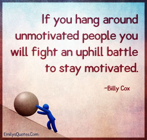 If you hang around unmotivated people you will fight an uphill battle ...