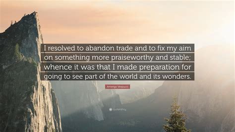 Amerigo Vespucci Quote: “I resolved to abandon trade and to fix my aim ...