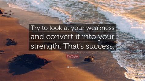 Zig Ziglar Quote: “Try to look at your weakness and convert it into ...