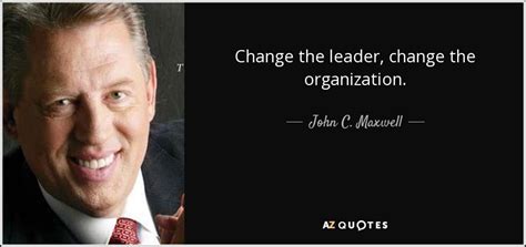 John C. Maxwell quote: Change the leader, change the organization.