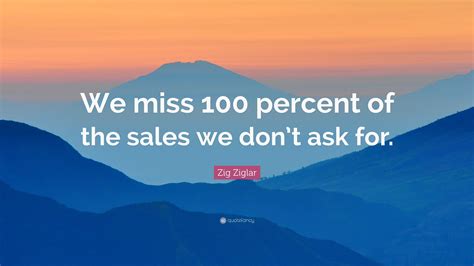 Zig Ziglar Quote: “We miss 100 percent of the sales we don’t ask for.”