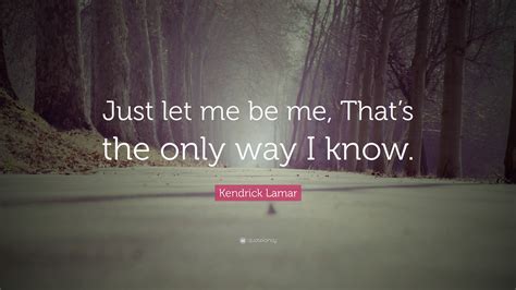 Kendrick Lamar Quote: “Just let me be me, That’s the only way I know.”