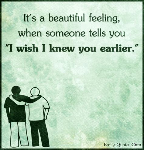 It’s a beautiful feeling, when someone tells you “I wish I knew you ...