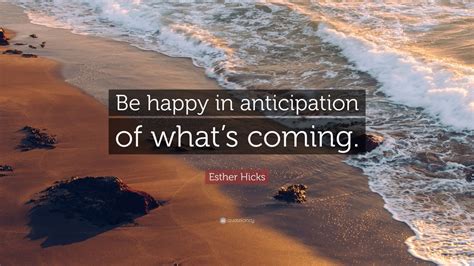 Esther Hicks Quote: “Be happy in anticipation of what’s coming.” (9 ...