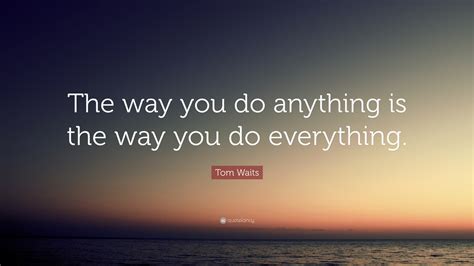 Tom Waits Quote: “The way you do anything is the way you do everything.”