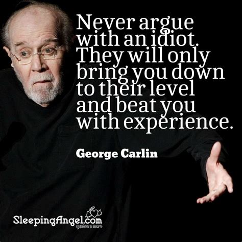 Never argue with an idiot. They will only bring you down to their level ...