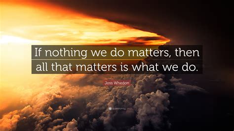 Joss Whedon Quote: “If nothing we do matters, then all that matters is ...