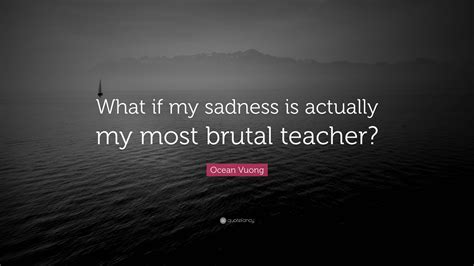 Ocean Vuong Quote: “What if my sadness is actually my most brutal teacher?”