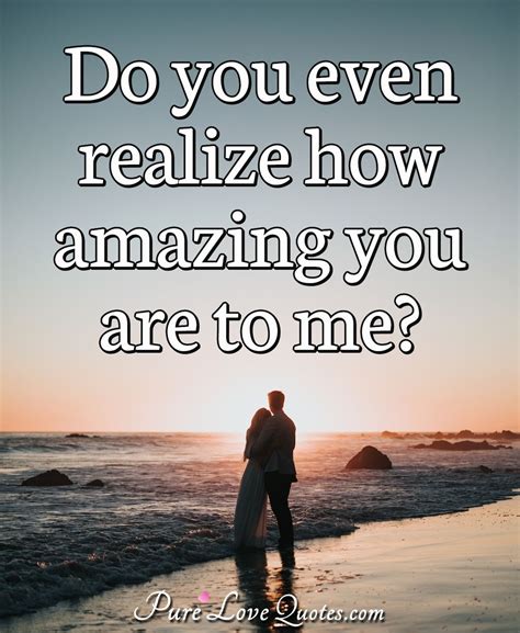 Do you even realize how amazing you are to me? | PureLoveQuotes