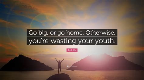 Jack Ma Quote: “Go big, or go home. Otherwise, you’re wasting your youth.”