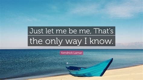 Kendrick Lamar Quote: “Just let me be me, That’s the only way I know.”