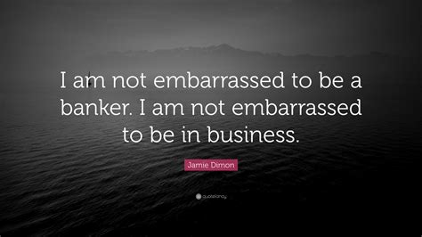 Jamie Dimon Quote: “I am not embarrassed to be a banker. I am not ...