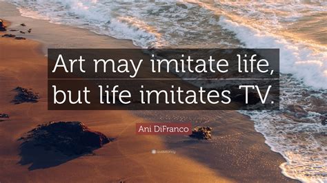 Ani DiFranco Quote: “Art may imitate life, but life imitates TV.” (6 ...