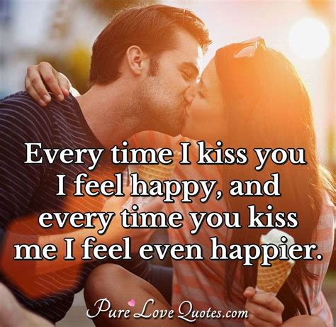 Every time I kiss you I feel happy, and every time you kiss me I feel ...