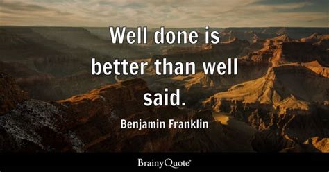 Well done is better than well said. - Benjamin Franklin - BrainyQuote