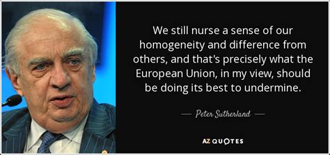 Peter Sutherland quote: We still nurse a sense of our homogeneity and ...