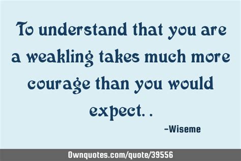 To understand that you are a weakling takes much more courage ...