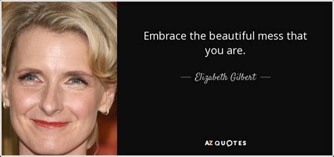 Elizabeth Gilbert quote: Embrace the beautiful mess that you are.