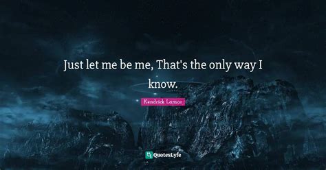 Just let me be me, That's the only way I know.... Quote by Kendrick ...