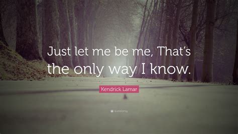 Kendrick Lamar Quote: “Just let me be me, That’s the only way I know ...