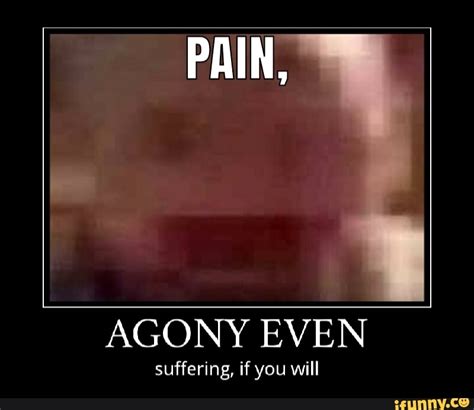 PAIN, AGONY EVEN suffering, if you will - iFunny