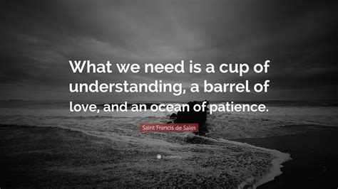 Saint Francis de Sales Quote: “What we need is a cup of understanding ...