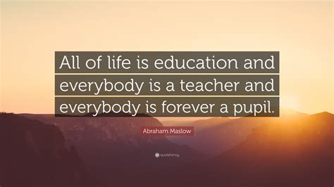 Abraham Maslow Quote: “All of life is education and everybody is a ...