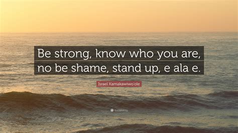 Israel Kamakawiwo'ole Quote: “Be strong, know who you are, no be shame ...