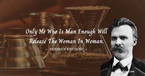 Only he who is man enough will release the woman in woman. - Friedrich ...