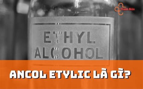 Ancol etylic là gì? Ưu điểm và ứng dụng của Etylic Trong Cuộc Sống