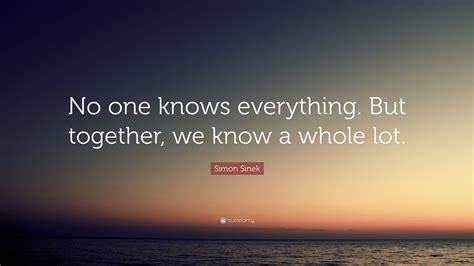 Simon Sinek Quote: “No one knows everything. But together, we know a ...