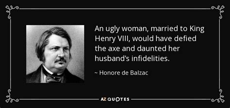 Honore de Balzac quote: An ugly woman, married to King Henry VIII ...