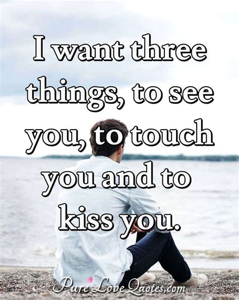 I want three things, to see you, to touch you and to kiss you ...