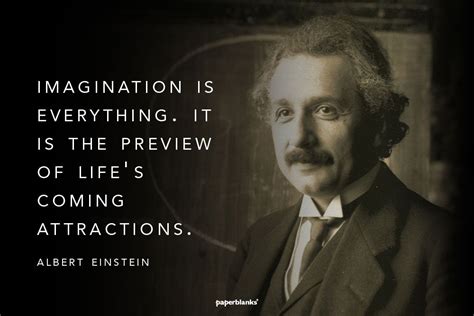 "Imagination is everything. It is the preview of life's coming ...