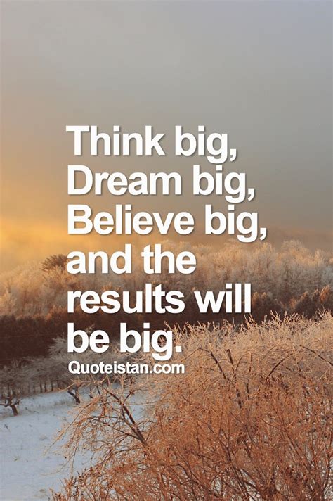 Think big, dream big, believe big, and the results will be big.