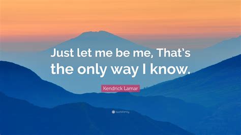 Kendrick Lamar Quote: “Just let me be me, That’s the only way I know.”