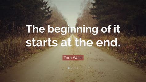 Tom Waits Quote: “The beginning of it starts at the end.”